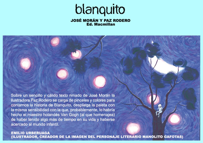 BLANQUITO: Jos Morn y Paz Rodero. Ed. Macmillan. Sobre un sencillo y clido texto rimado de Jos Morn la ilustradora Paz Rodero se carga de pinceles y colores para contarnos la historia de Blanquito, despliega la paleta con la misma sensibilidad con la que, probablemente, lo habra hecho el maestro holands Van Gogh (al que homenajea) de haber tenido algo ms de tiempo en su vida y haberse acercado al mundo infantil. EMILIO URBERUAGA (ILUSTRADOR, CREADOR DE LA IMAGEN DEL PERSONAJE LITERARIO MANOLITO GAFOTAS)