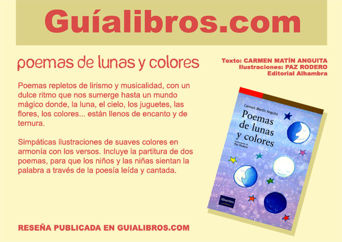 GUALIBROS.COM. POEMAS DE LUNAS Y COLORES Ed. Alhambra. Carmen Martn Anguita y Paz Rodero. Poemas repletos de lirismo y musicalidad, con un dulce ritmo que nos sumerge hasta un mundo mgico donde, la luna, el cielo, los juguetes, las flores, los colores... estn llenos  de encanto y de ternura.Simpticas ilustraciones de suaves colores en armona con los versos. Incluye la partitura de dos poemas, para que los nios y las nias sientan la palabra a travs de la poesa leda y cantada. RESEA PUBLICADA EN GUIALIBROS.COM