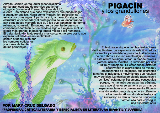 PIGACN Y LOS GRANDULLONES. Alfredo Gmez Cerd y Paz Rodero. Ed. Everest. Alfredo Gmez Cerd, autor reconocidsimo por la gran cantidad de premios que le han otorgado (incluido el Premio Nacional de LIJ), cuenta  una historia que hace reflexionar y que puede llegar a cualquier pblico. Narra como Pigacn, un  pececillo, se asusta por unas algas. A partir de ah, la narracin sigue una estructura encadenada y el protagonista se va  encontrando con otros peces mayores que l, a los que transmite, de forma reiterada,  su miedo. Entonces,  se da cuenta de que sus compaeros tambin tienen miedo a algo o a alguien, incluso el pez ms grande, la ballena tendr miedo a los humanos. El tratamiento del texto resulta muy cercano, no slo por lo que expresa  (el miedo es un sentimiento comn a todos), sino por los nombres cotidianos y la forma de hablar de los personajes. El texto se enriquece con las ilustraciones de Paz Rodero. La trayectoria de esta ilustradora es amplia y consolidada, pues ha ilustrado ms de cien libros e incluso escrito algunos menos. En este lbum consigue  crear un mar de colores  (verdes, azules, violetas) iluminado por una luz muy trabajada . El lector puede  disfrutar observando la expresiones de miedo y amenazantes de los peces, sus diferentes  tamaos e incluso sus movimientos que resultan muy crebles. La tcnica empleada (acuarelas y acrlicos) est maravillosamente conseguida porque, no hay ms que pasar las pginas, para que el lector se sumerja en un mar de esperanza, la misma que encuentra Pigacn cuando se da cuenta de que no es diferente a los dems. lbum donde el texto y la ilustracin se dan la mano de una forma armoniosa para conseguir una excelente obra. (PROFESORA, CRTICA LITERARIA Y ESPECIALISTA EN LITERATURA INFANTIL Y JUVENIL)