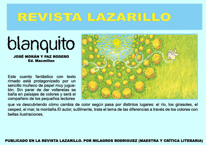 Revista de LIJ LAZARILLO. BLANQUITO. Jos Morn y Paz Rodero. Ed. Macmillan. Este cuento fantstico con texto rimado est protagonizado por un sencillo mueco de papel muy juguetn. Sin parar de dar volteretas se baa en paisajes de colores y ser el compaero de los pequeos lectores que va descubriendo cmo cambia de color segn pasa por distintos lugares:el ro, los girasoles, el cesped, el mar, la montaa. El autor, sutilmente, trata el tema de las diferencias a travs de los colores con bellas ilustraciones que completan la emotiva narracin. PUBLICADO EN LA REVISTA LAZARILLO  POR MILAGROS RODRIGUEZ (MAESTRA Y CRTICA LITERARIA)